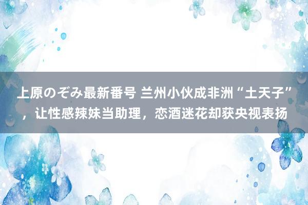 上原のぞみ最新番号 兰州小伙成非洲“土天子”，让性感辣妹当助理，恋酒迷花却获央视表扬