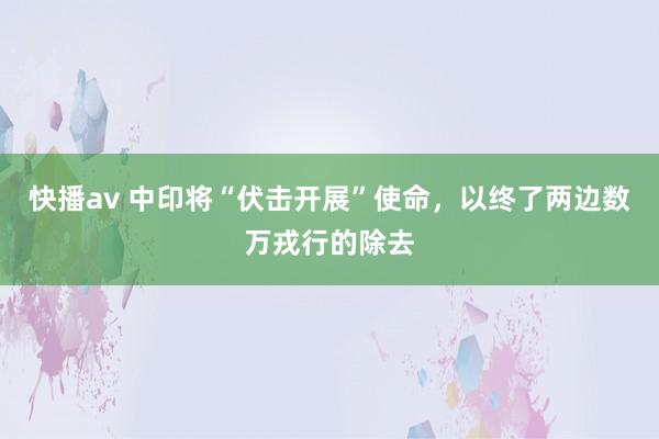 快播av 中印将“伏击开展”使命，以终了两边数万戎行的除去