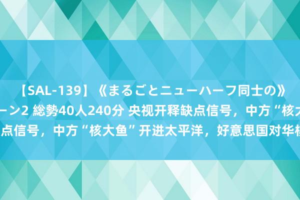 【SAL-139】《まるごとニューハーフ同士の》ペニクリフェラチオシーン2 総勢40人240分 央视开释缺点信号，中方“核大鱼”开进太平洋，好意思国对华核勒索收歇！