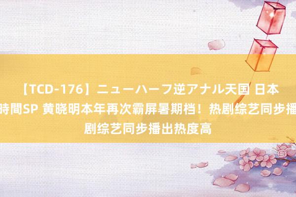 【TCD-176】ニューハーフ逆アナル天国 日本VS海外8時間SP 黄晓明本年再次霸屏暑期档！热剧综艺同步播出热度高