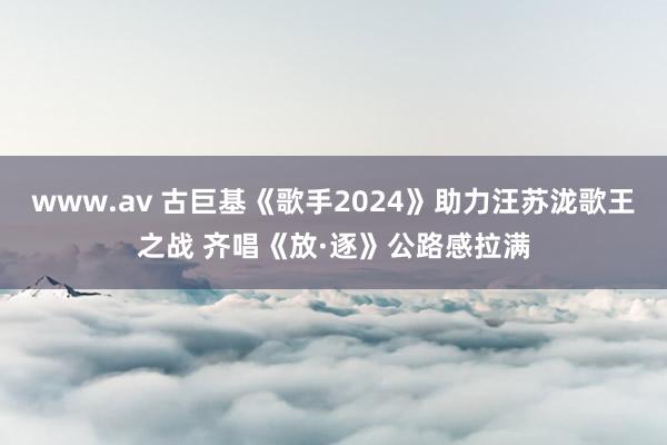 www.av 古巨基《歌手2024》助力汪苏泷歌王之战 齐唱《放·逐》公路感拉满