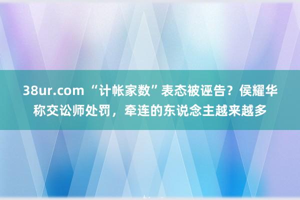 38ur.com “计帐家数”表态被诬告？侯耀华称交讼师处罚，牵连的东说念主越来越多