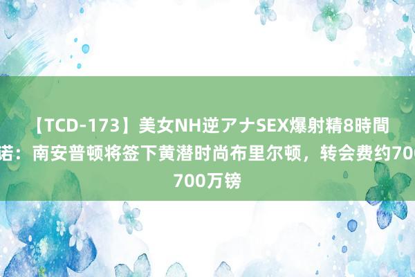 【TCD-173】美女NH逆アナSEX爆射精8時間 罗马诺：南安普顿将签下黄潜时尚布里尔顿，转会费约700万镑