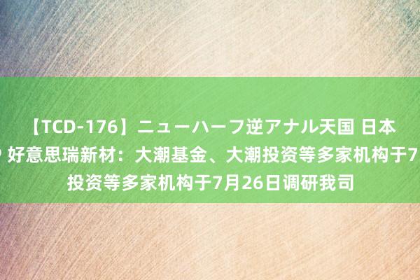 【TCD-176】ニューハーフ逆アナル天国 日本VS海外8時間SP 好意思瑞新材：大潮基金、大潮投资等多家机构于7月26日调研我司