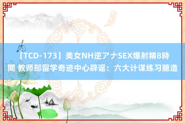 【TCD-173】美女NH逆アナSEX爆射精8時間 教师部留学奇迹中心辟谣：六大计谋练习臆造