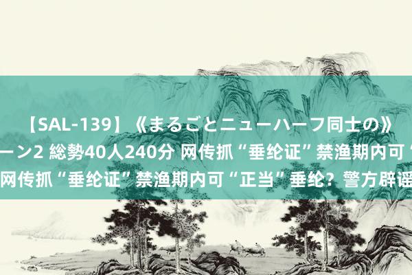 【SAL-139】《まるごとニューハーフ同士の》ペニクリフェラチオシーン2 総勢40人240分 网传抓“垂纶证”禁渔期内可“正当”垂纶？警方辟谣