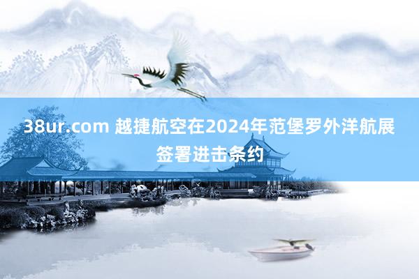 38ur.com 越捷航空在2024年范堡罗外洋航展签署进击条约