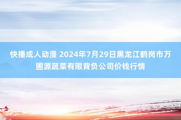 快播成人动漫 2024年7月29日黑龙江鹤岗市万圃源蔬菜有限背负公司价钱行情