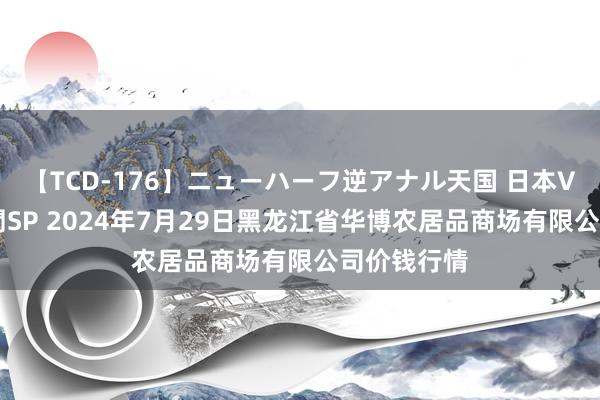 【TCD-176】ニューハーフ逆アナル天国 日本VS海外8時間SP 2024年7月29日黑龙江省华博农居品商场有限公司价钱行情