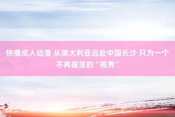 快播成人动漫 从澳大利亚远赴中国长沙 只为一个不再振荡的“视界”