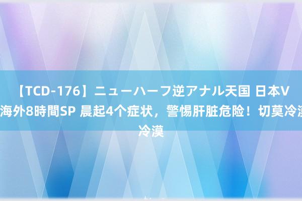 【TCD-176】ニューハーフ逆アナル天国 日本VS海外8時間SP 晨起4个症状，警惕肝脏危险！切莫冷漠