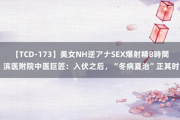 【TCD-173】美女NH逆アナSEX爆射精8時間 滨医附院中医巨匠：入伏之后，“冬病夏治”正其时