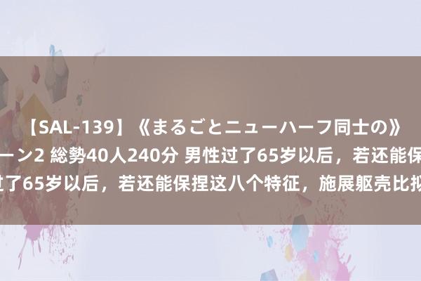 【SAL-139】《まるごとニューハーフ同士の》ペニクリフェラチオシーン2 総勢40人240分 男性过了65岁以后，若还能保捏这八个特征，施展躯壳比拟健康！