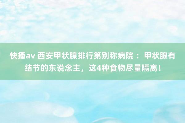 快播av 西安甲状腺排行第别称病院 ：甲状腺有结节的东说念主，这4种食物尽量隔离！