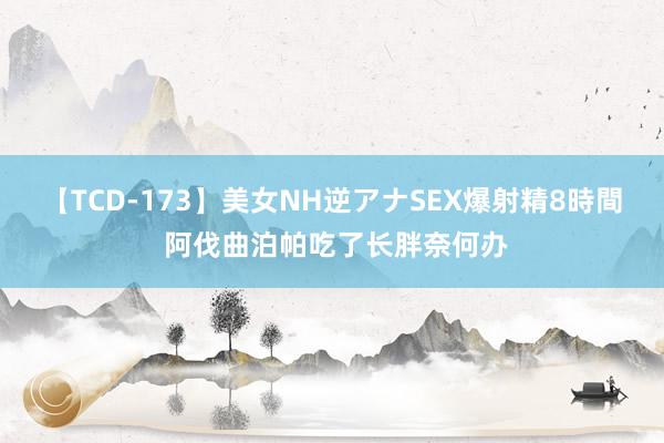 【TCD-173】美女NH逆アナSEX爆射精8時間 阿伐曲泊帕吃了长胖奈何办