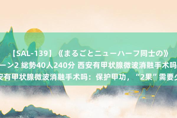 【SAL-139】《まるごとニューハーフ同士の》ペニクリフェラチオシーン2 総勢40人240分 西安有甲状腺微波消融手术吗：保护甲功，“2果”需要少吃