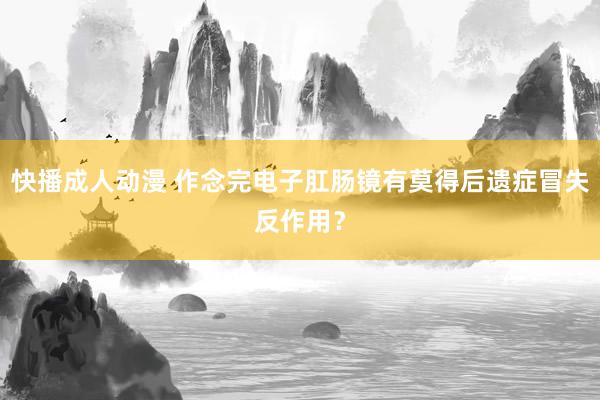 快播成人动漫 作念完电子肛肠镜有莫得后遗症冒失反作用？