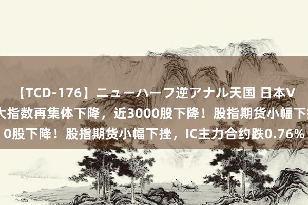 【TCD-176】ニューハーフ逆アナル天国 日本VS海外8時間SP A股三大指数再集体下降，近3000股下降！股指期货小幅下挫，IC主力合约跌0.76%