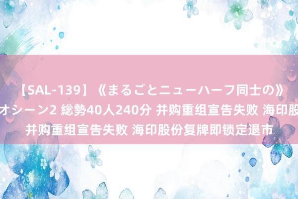 【SAL-139】《まるごとニューハーフ同士の》ペニクリフェラチオシーン2 総勢40人240分 并购重组宣告失败 海印股份复牌即锁定退市