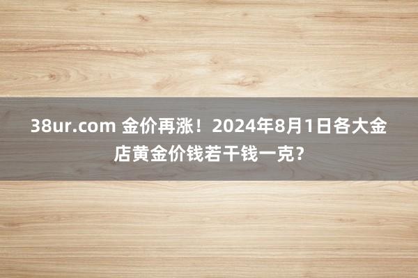 38ur.com 金价再涨！2024年8月1日各大金店黄金价钱若干钱一克？