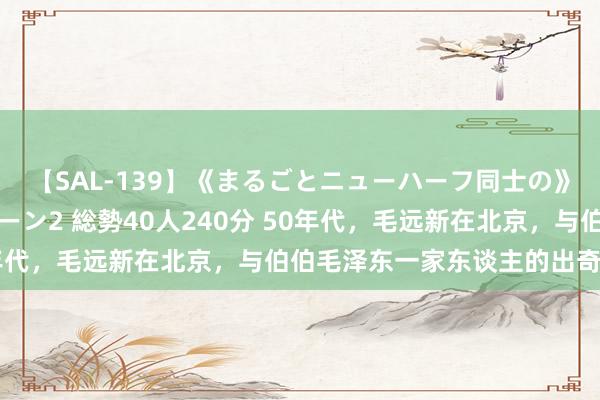 【SAL-139】《まるごとニューハーフ同士の》ペニクリフェラチオシーン2 総勢40人240分 50年代，毛远新在北京，与伯伯毛泽东一家东谈主的出奇合影