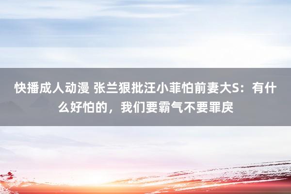 快播成人动漫 张兰狠批汪小菲怕前妻大S：有什么好怕的，我们要霸气不要罪戾