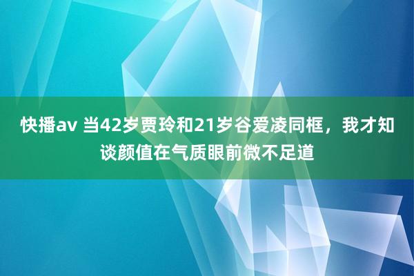 快播av 当42岁贾玲和21岁谷爱凌同框，我才知谈颜值在气质眼前微不足道