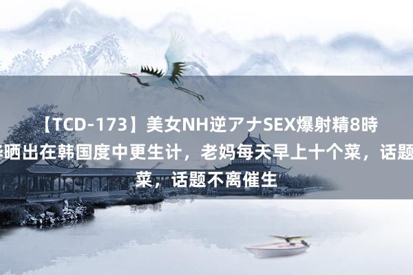 【TCD-173】美女NH逆アナSEX爆射精8時間 具俊晔晒出在韩国度中更生计，老妈每天早上十个菜，话题不离催生