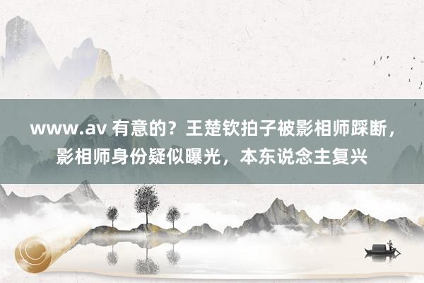 www.av 有意的？王楚钦拍子被影相师踩断，影相师身份疑似曝光，本东说念主复兴