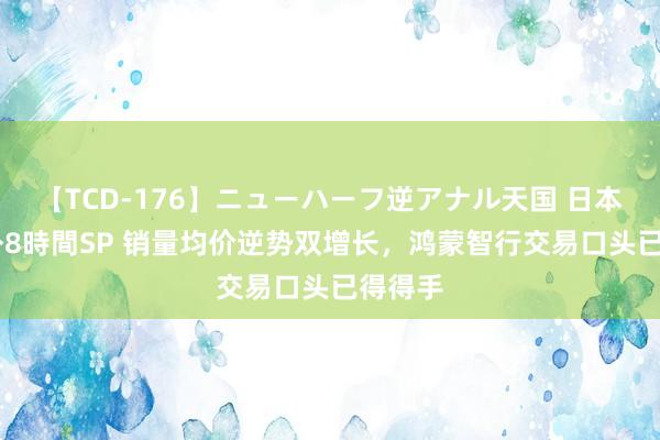 【TCD-176】ニューハーフ逆アナル天国 日本VS海外8時間SP 销量均价逆势双增长，鸿蒙智行交易口头已得得手