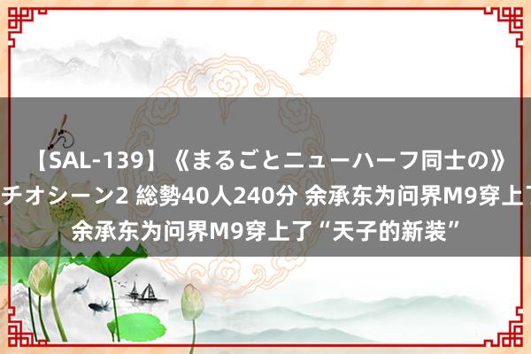 【SAL-139】《まるごとニューハーフ同士の》ペニクリフェラチオシーン2 総勢40人240分 余承东为问界M9穿上了“天子的新装”