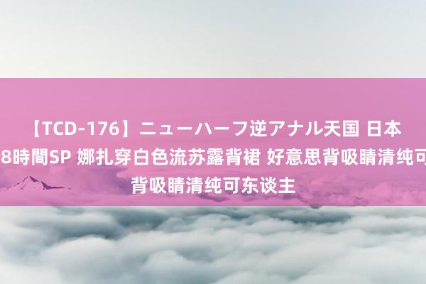 【TCD-176】ニューハーフ逆アナル天国 日本VS海外8時間SP 娜扎穿白色流苏露背裙 好意思背吸睛清纯可东谈主