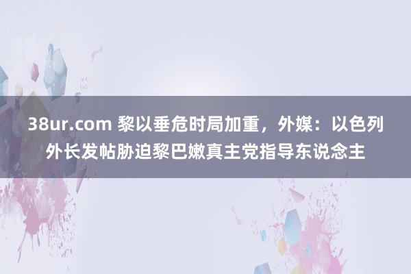 38ur.com 黎以垂危时局加重，外媒：以色列外长发帖胁迫黎巴嫩真主党指导东说念主