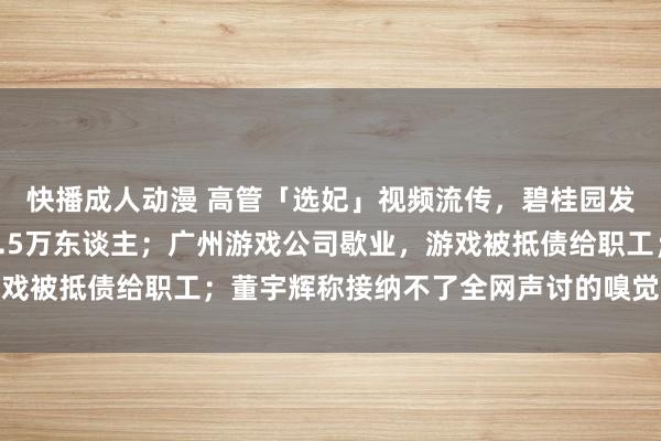 快播成人动漫 高管「选妃」视频流传，碧桂园发声；英特尔晓谕裁人1.5万东谈主；广州游戏公司歇业，游戏被抵债给职工；董宇辉称接纳不了全网声讨的嗅觉丨雷峰早报