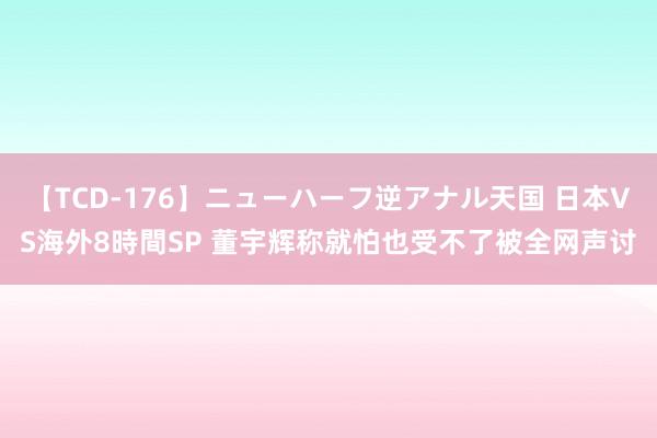 【TCD-176】ニューハーフ逆アナル天国 日本VS海外8時間SP 董宇辉称就怕也受不了被全网声讨