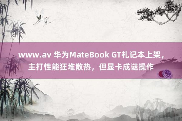 www.av 华为MateBook GT札记本上架，主打性能狂堆散热，但显卡成谜操作