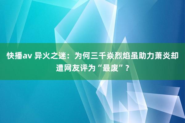 快播av 异火之迷：为何三千焱烈焰虽助力萧炎却遭网友评为“最废”？