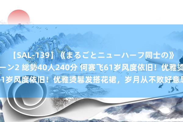 【SAL-139】《まるごとニューハーフ同士の》ペニクリフェラチオシーン2 総勢40人240分 何赛飞61岁风度依旧！优雅烫鬈发搭花裙，岁月从不败好意思东谈主