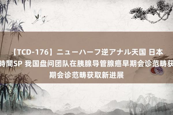 【TCD-176】ニューハーフ逆アナル天国 日本VS海外8時間SP 我国盘问团队在胰腺导管腺癌早期会诊范畴获取新进展