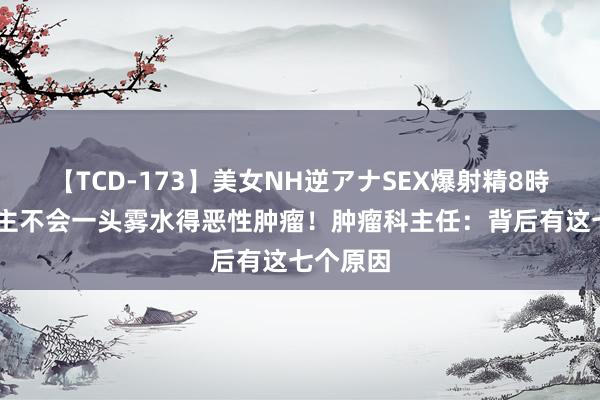 【TCD-173】美女NH逆アナSEX爆射精8時間 东谈主不会一头雾水得恶性肿瘤！肿瘤科主任：背后有这七个原因