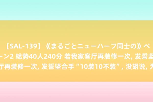 【SAL-139】《まるごとニューハーフ同士の》ペニクリフェラチオシーン2 総勢40人240分 若我家客厅再装修一次， 发誓坚合手“10装10不装”， 没胡说， 为实用