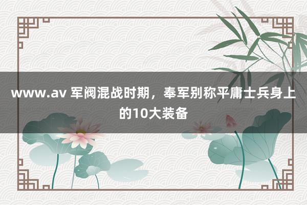 www.av 军阀混战时期，奉军别称平庸士兵身上的10大装备