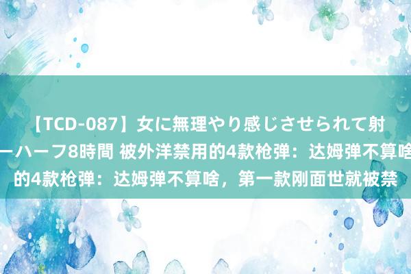 【TCD-087】女に無理やり感じさせられて射精までしてしまうニューハーフ8時間 被外洋禁用的4款枪弹：达姆弹不算啥，第一款刚面世就被禁