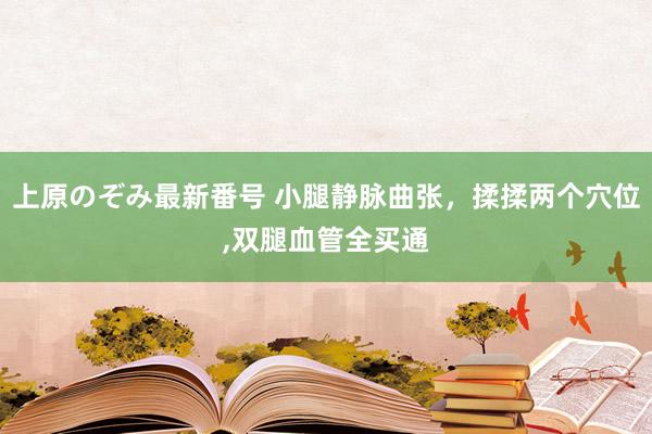 上原のぞみ最新番号 小腿静脉曲张，揉揉两个穴位，双腿血管全买通