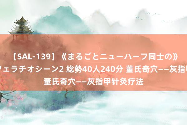 【SAL-139】《まるごとニューハーフ同士の》ペニクリフェラチオシーン2 総勢40人240分 董氏奇穴——灰指甲针灸疗法