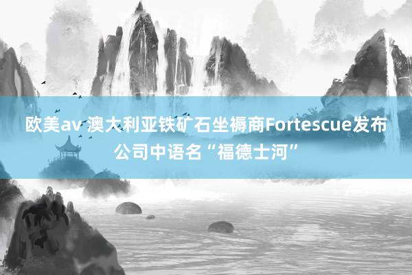 欧美av 澳大利亚铁矿石坐褥商Fortescue发布公司中语名“福德士河”