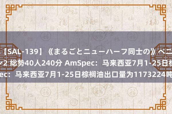 【SAL-139】《まるごとニューハーフ同士の》ペニクリフェラチオシーン2 総勢40人240分 AmSpec：马来西亚7月1-25日棕榈油出口量为1173224吨