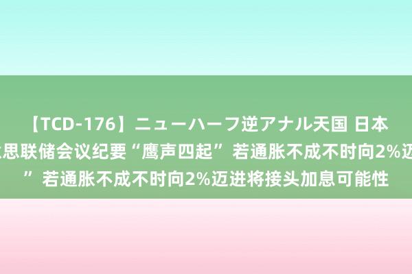 【TCD-176】ニューハーフ逆アナル天国 日本VS海外8時間SP 好意思联储会议纪要“鹰声四起” 若通胀不成不时向2%迈进将接头加息可能性