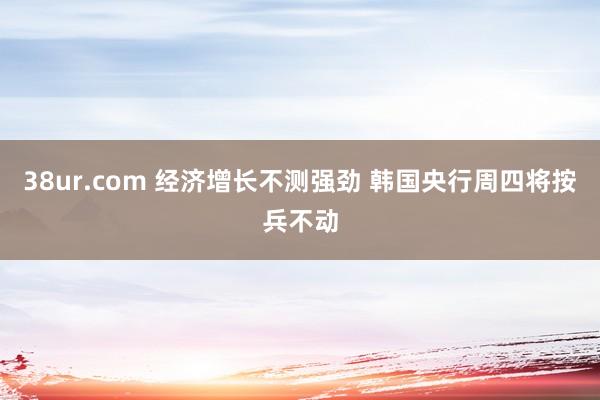 38ur.com 经济增长不测强劲 韩国央行周四将按兵不动