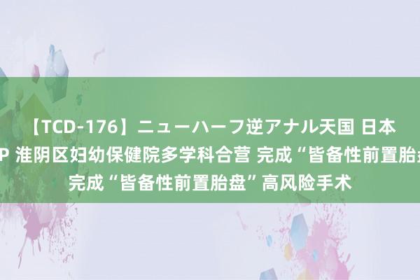 【TCD-176】ニューハーフ逆アナル天国 日本VS海外8時間SP 淮阴区妇幼保健院多学科合营 完成“皆备性前置胎盘”高风险手术